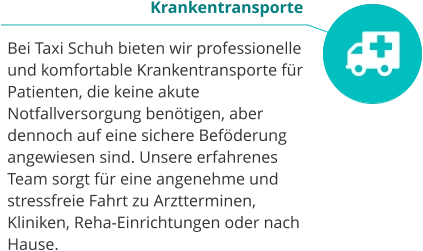 Krankentransporte  Bei Taxi Schuh bieten wir professionelle und komfortable Krankentransporte für Patienten, die keine akute Notfallversorgung benötigen, aber dennoch auf eine sichere Beföderung angewiesen sind. Unsere erfahrenes Team sorgt für eine angenehme und stressfreie Fahrt zu Arztterminen, Kliniken, Reha-Einrichtungen oder nach Hause.